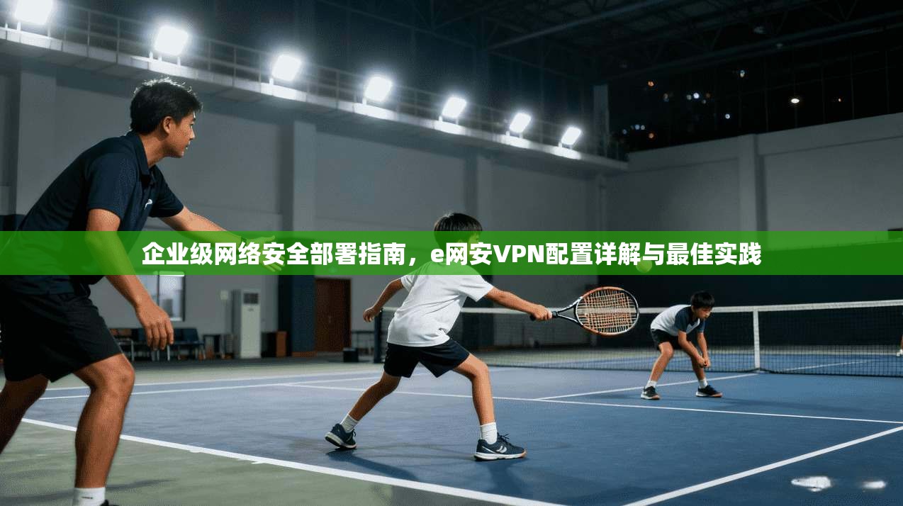 企业级网络安全部署指南，e网安VPN配置详解与最佳实践