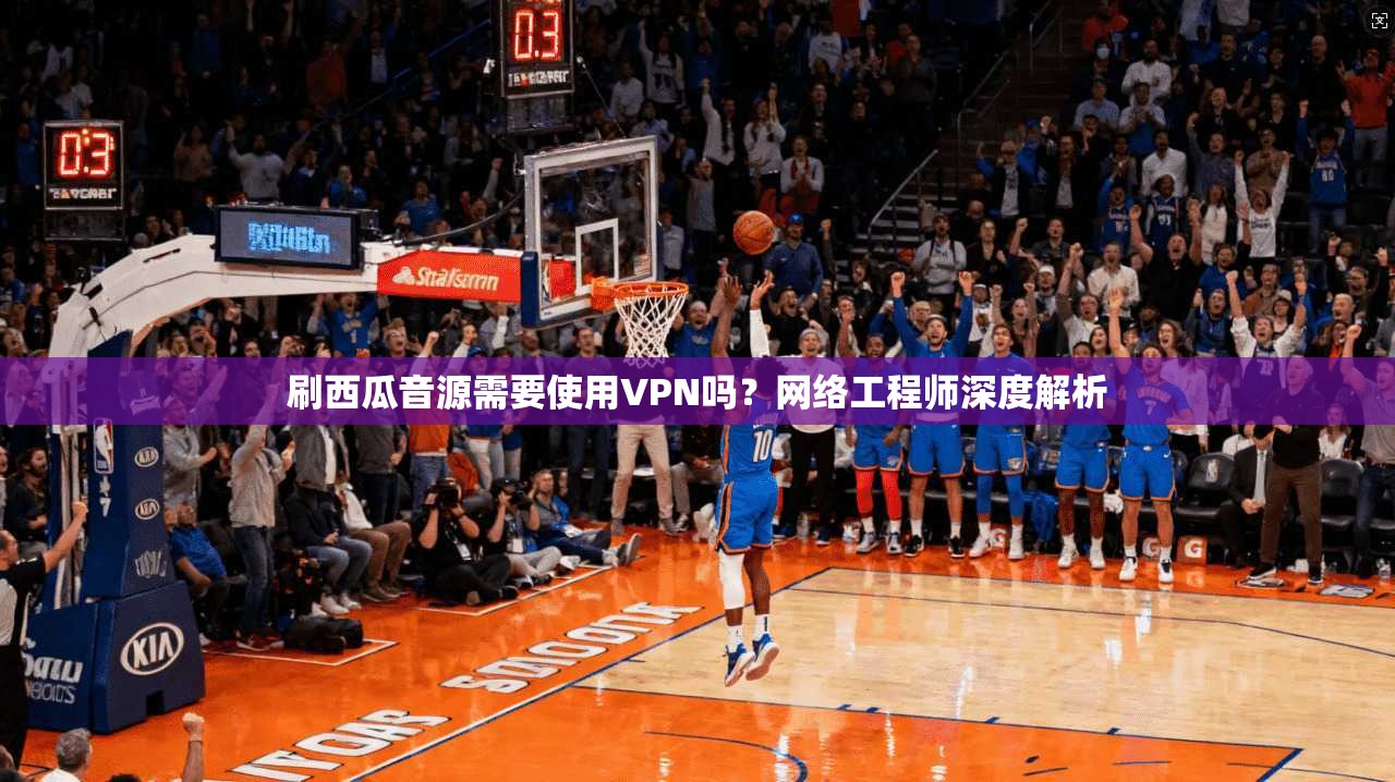 刷西瓜音源需要使用VPN吗？网络工程师深度解析