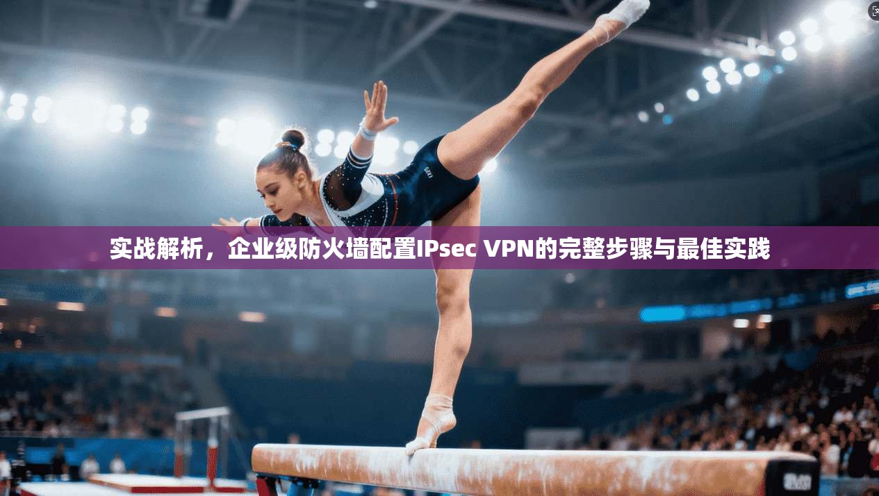 实战解析,企业级防火墙配置IPsec VPN的完整步骤与最佳实践 实战解析,企业级防火墙配置IPsec VPN的完整步骤与最佳实践