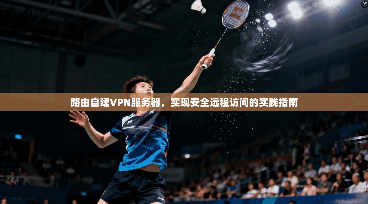 路由自建VPN服务器,实现安全远程访问的实践指南 路由自建VPN服务器,实现安全远程访问的实践指南