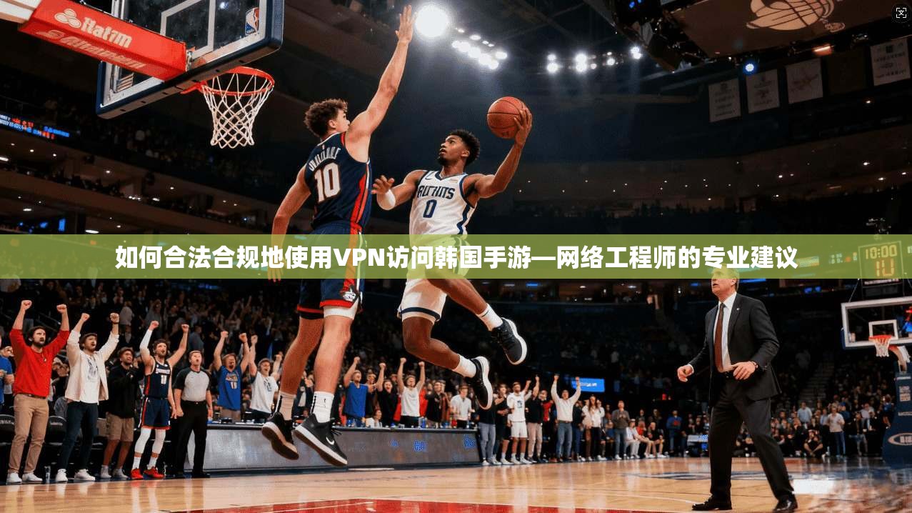 如何合法合规地使用VPN访问韩国手游—网络工程师的专业建议 如何合法合规地使用VPN访问韩国手游—网络工程师的专业建议