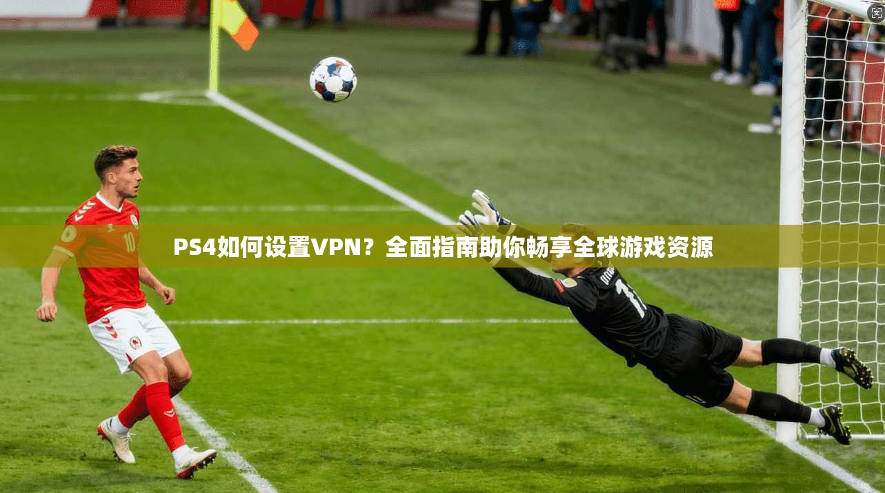 PS4如何设置VPN?全面指南助你畅享全球游戏资源 PS4如何设置VPN?全面指南助你畅享全球游戏资源