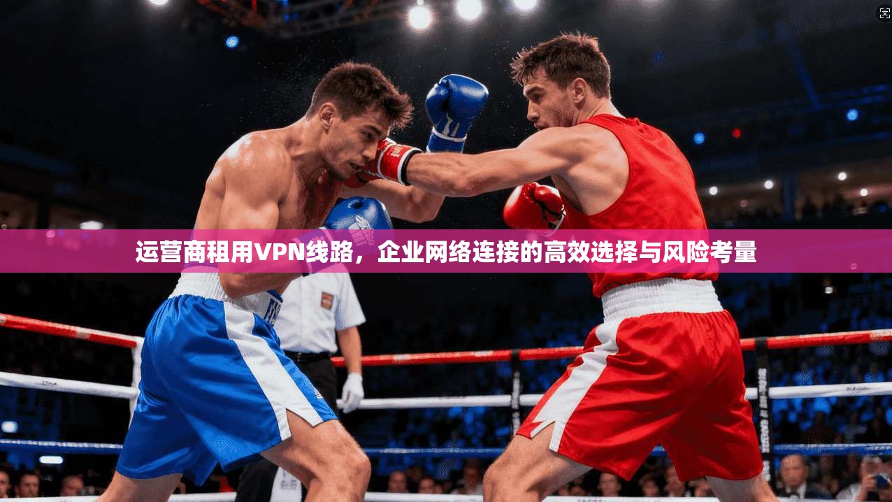 运营商租用VPN线路，企业网络连接的高效选择与风险考量