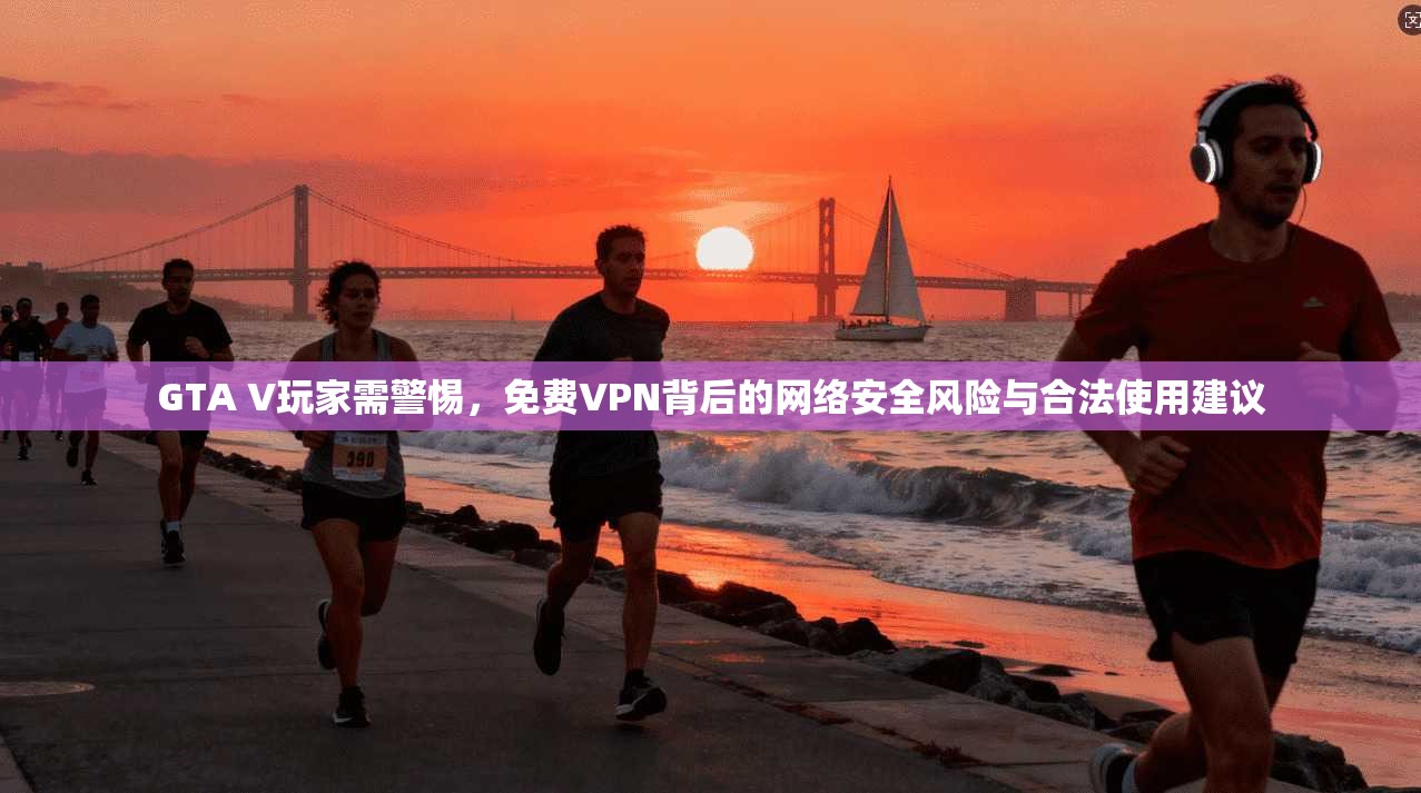 GTA V玩家需警惕,免费VPN背后的网络安全风险与合法使用建议