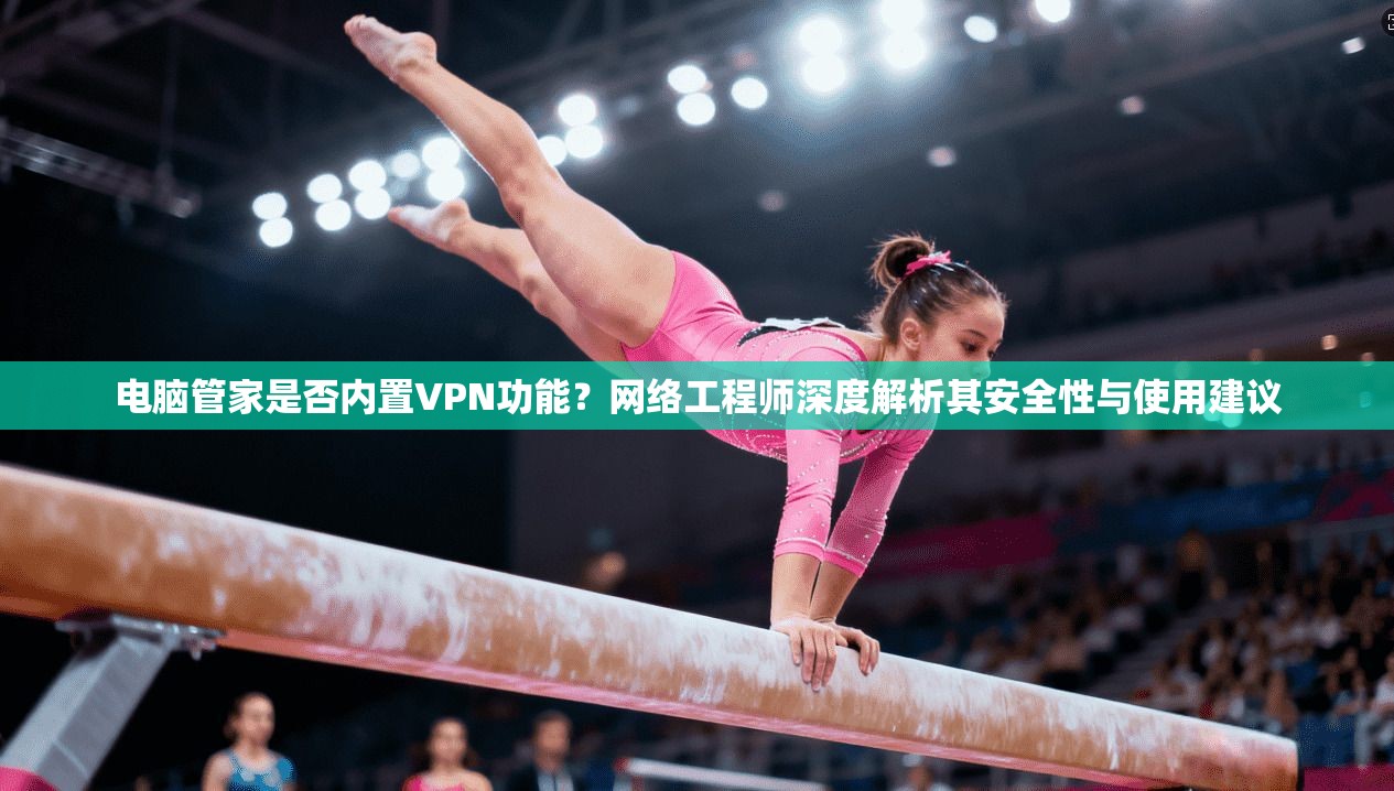 电脑管家是否内置VPN功能？网络工程师深度解析其安全性与使用建议