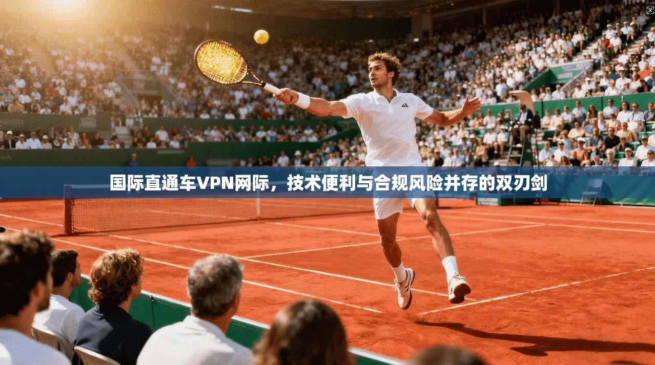 国际直通车VPN网际,技术便利与合规风险并存的双刃剑