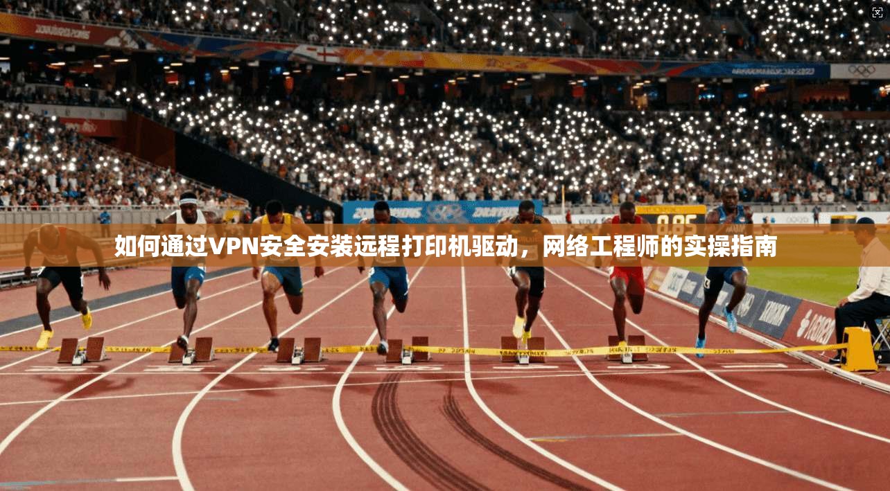 如何通过VPN安全安装远程打印机驱动，网络工程师的实操指南