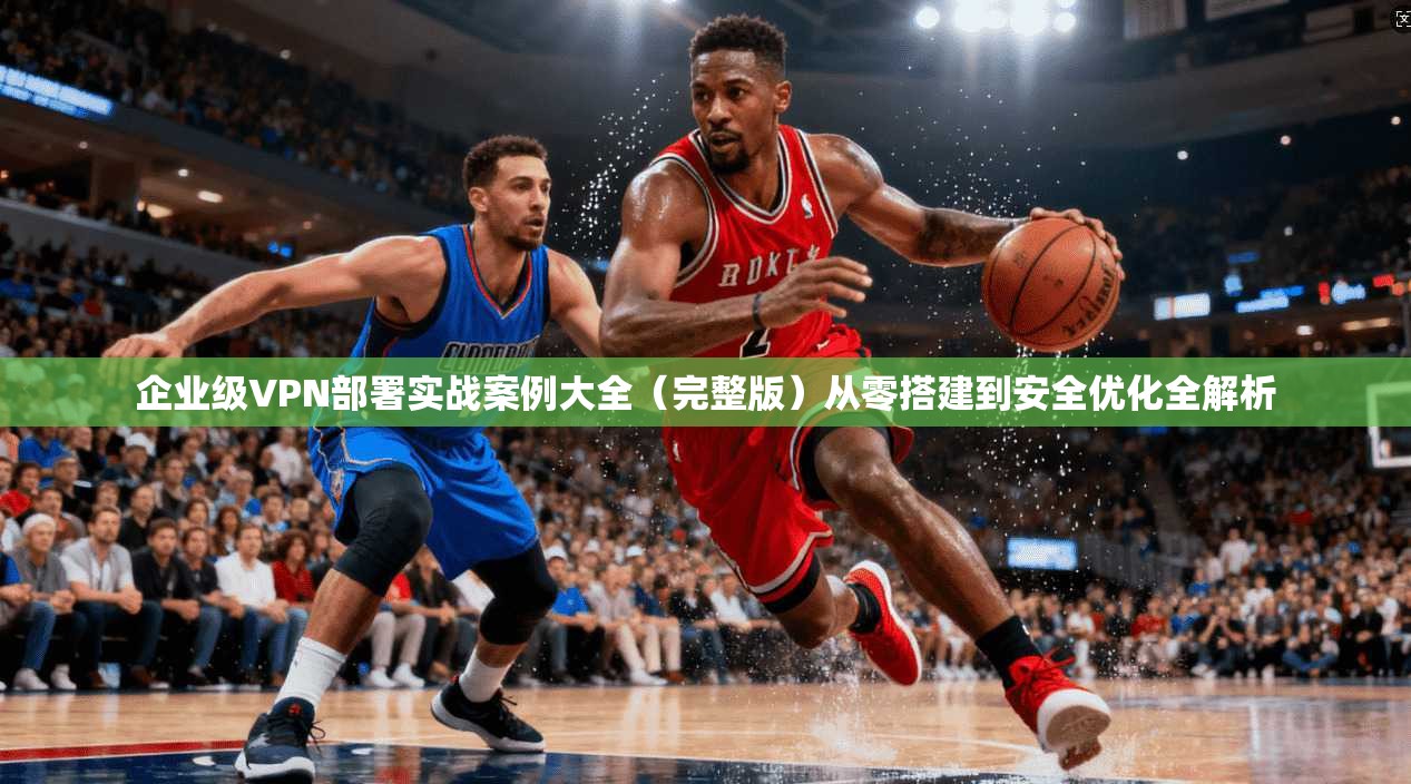 企业级VPN部署实战案例大全(完整版)从零搭建到安全优化全解析 企业级VPN部署实战案例大全(完整版)从零搭建到安全优化全解析