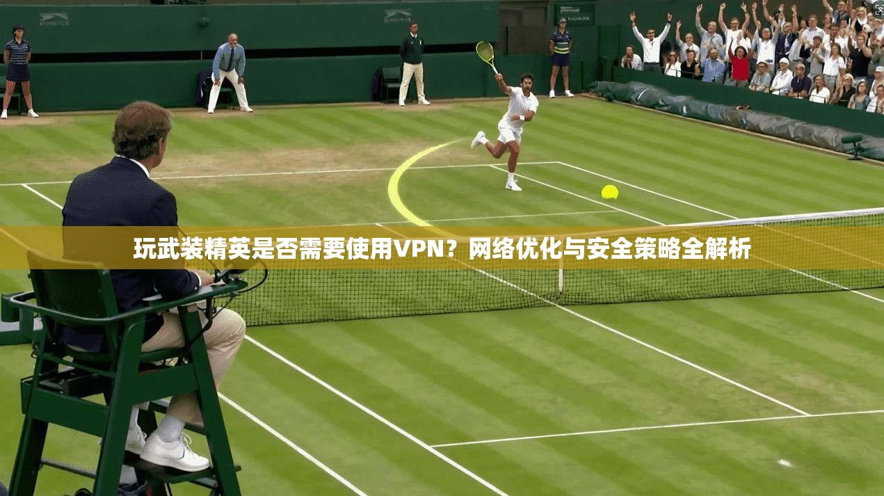玩武装精英是否需要使用VPN?网络优化与安全策略全解析 玩武装精英是否需要使用VPN?网络优化与安全策略全解析