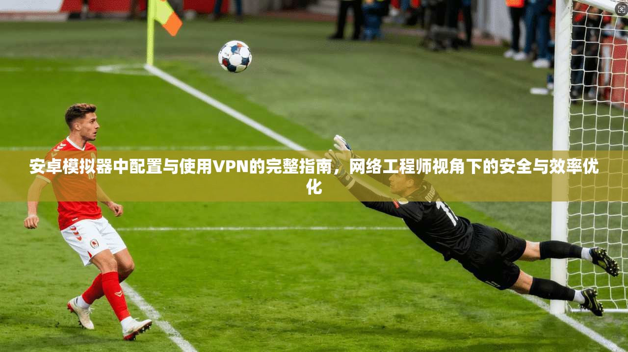 安卓模拟器中配置与使用VPN的完整指南,网络工程师视角下的安全与效率优化 安卓模拟器中配置与使用VPN的完整指南,网络工程师视角下的安全与效率优化