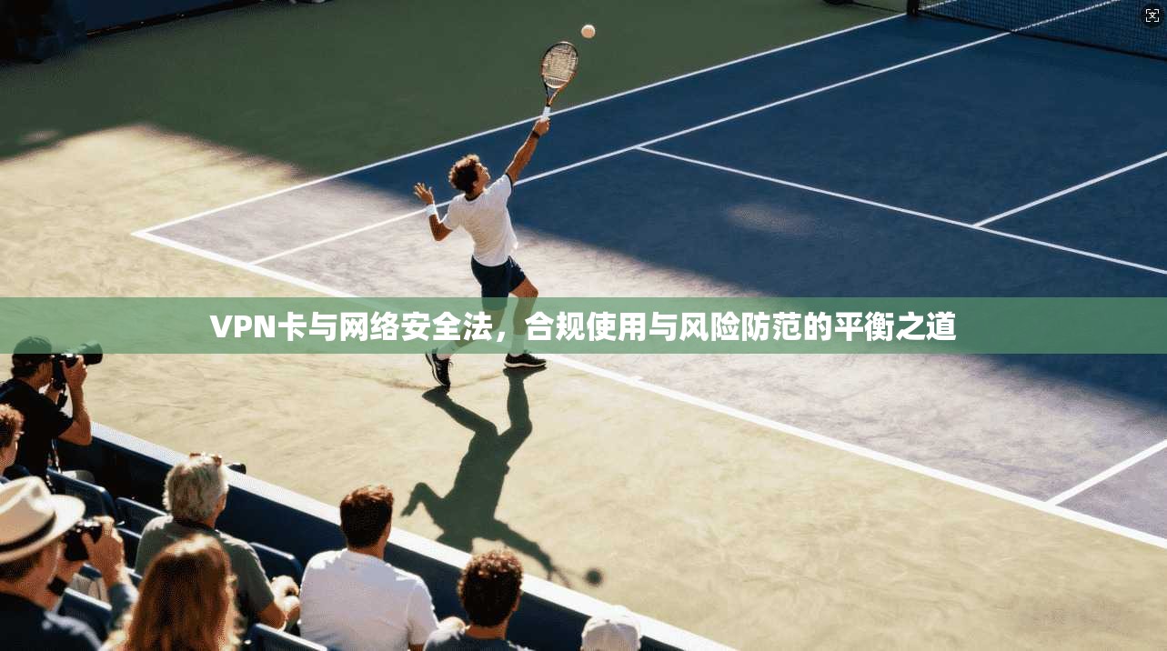 VPN卡与网络安全法,合规使用与风险防范的平衡之道 VPN卡与网络安全法,合规使用与风险防范的平衡之道