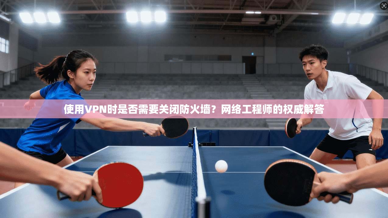 使用VPN时是否需要关闭防火墙？网络工程师的权威解答