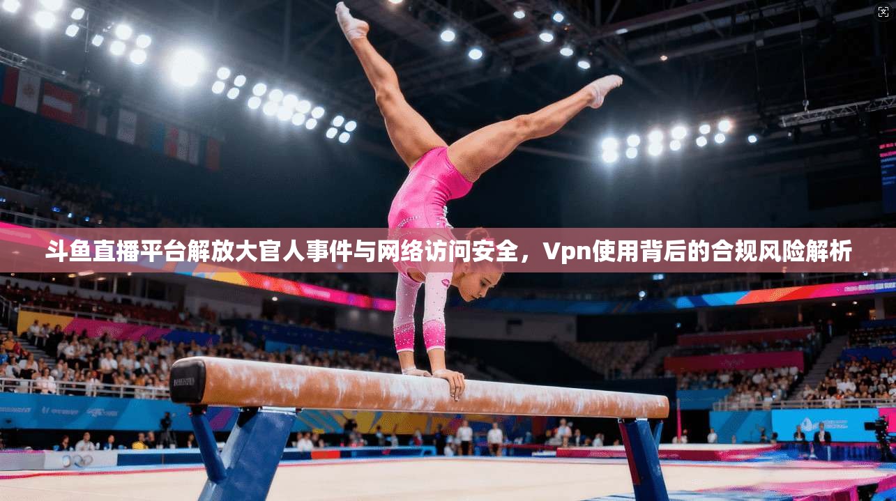 斗鱼直播平台解放大官人事件与网络访问安全,Vpn使用背后的合规风险解析 斗鱼直播平台解放大官人事件与网络访问安全,Vpn使用背后的合规风险解析