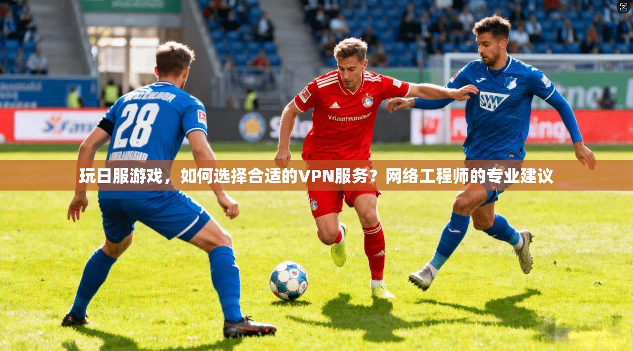 玩日服游戏,如何选择合适的VPN服务?网络工程师的专业建议 玩日服游戏,如何选择合适的VPN服务?网络工程师的专业建议