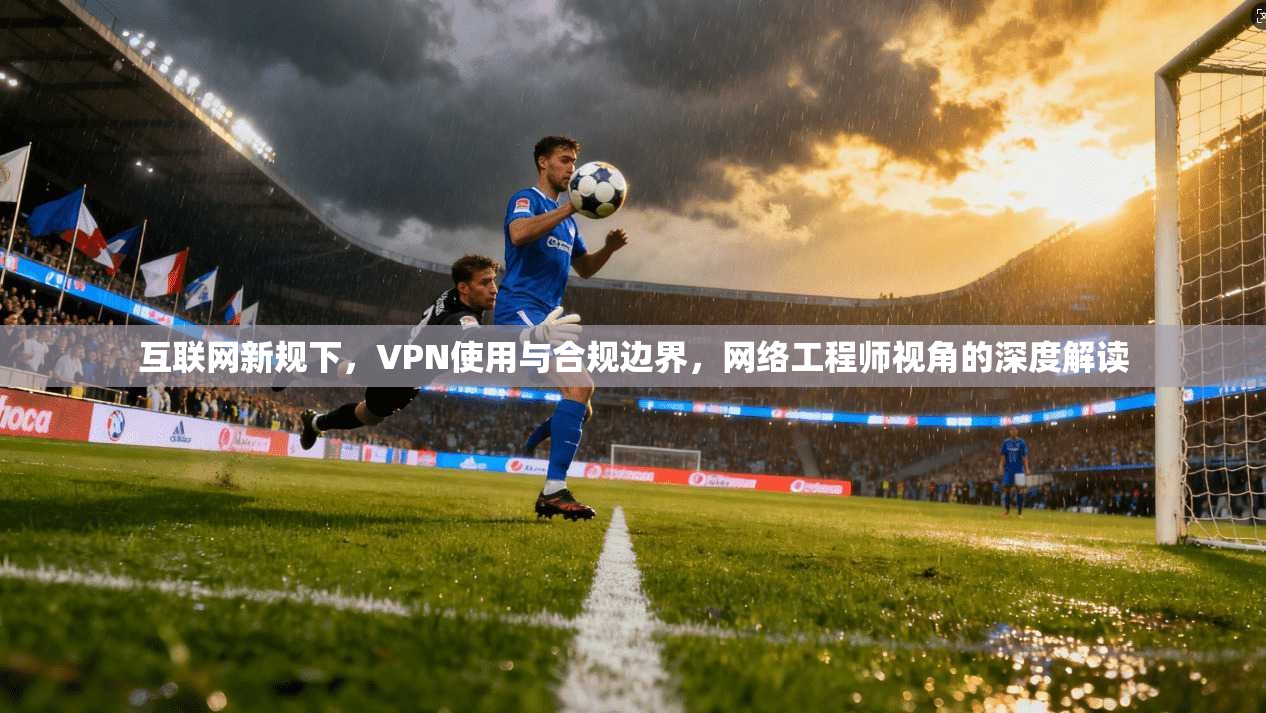 互联网新规下,VPN使用与合规边界,网络工程师视角的深度解读 互联网新规下,VPN使用与合规边界,网络工程师视角的深度解读