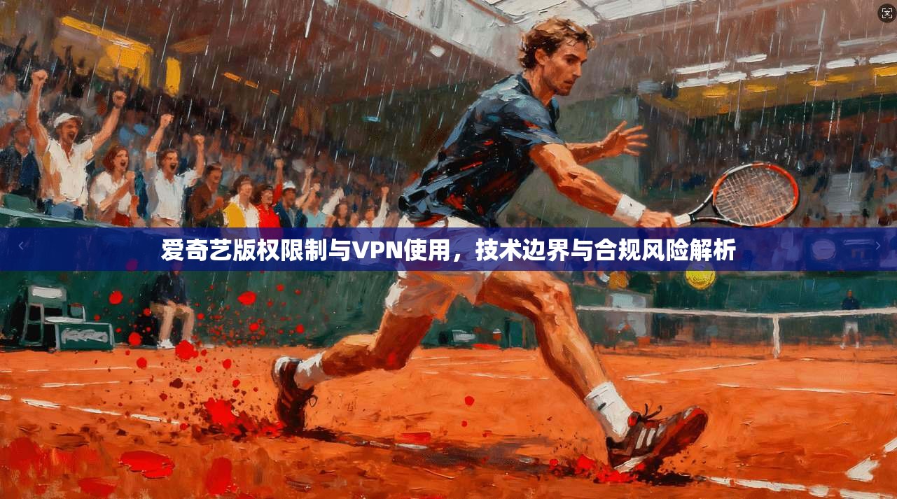 爱奇艺版权限制与VPN使用,技术边界与合规风险解析 爱奇艺版权限制与VPN使用,技术边界与合规风险解析