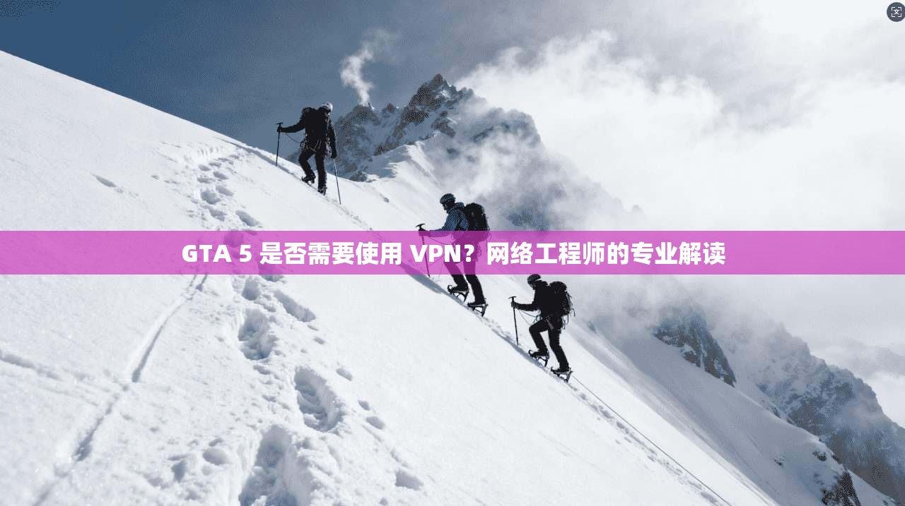 GTA 5 是否需要使用 VPN?网络工程师的专业解读 GTA 5 是否需要使用 VPN?网络工程师的专业解读