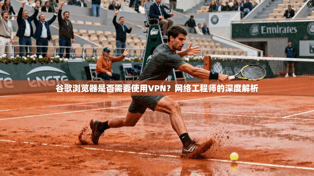 谷歌浏览器是否需要使用VPN?网络工程师的深度解析