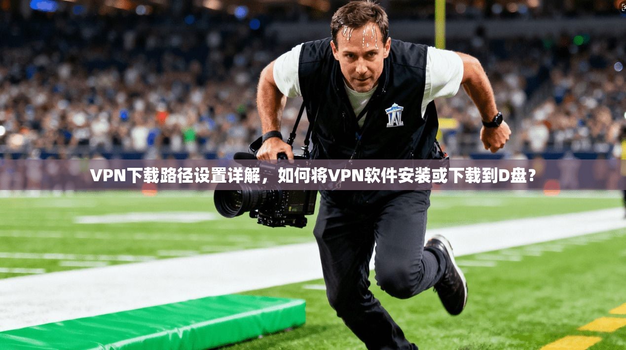 VPN下载路径设置详解,如何将VPN软件安装或下载到D盘? VPN下载路径设置详解,如何将VPN软件安装或下载到D盘?