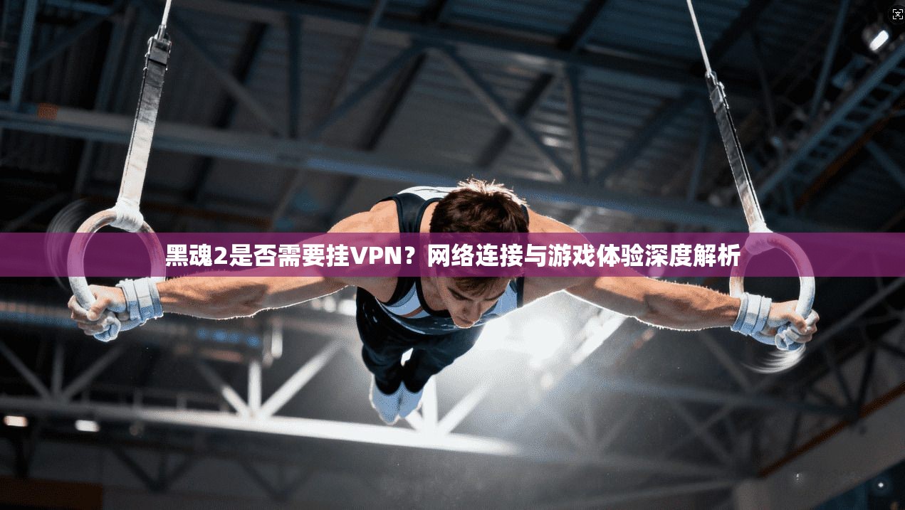 黑魂2是否需要挂VPN?网络连接与游戏体验深度解析 黑魂2是否需要挂VPN?网络连接与游戏体验深度解析