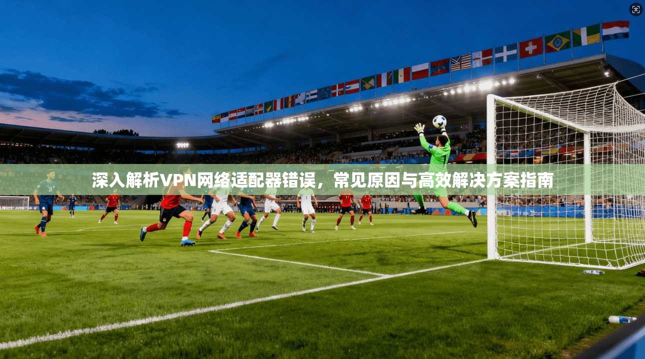 深入解析VPN网络适配器错误,常见原因与高效解决方案指南