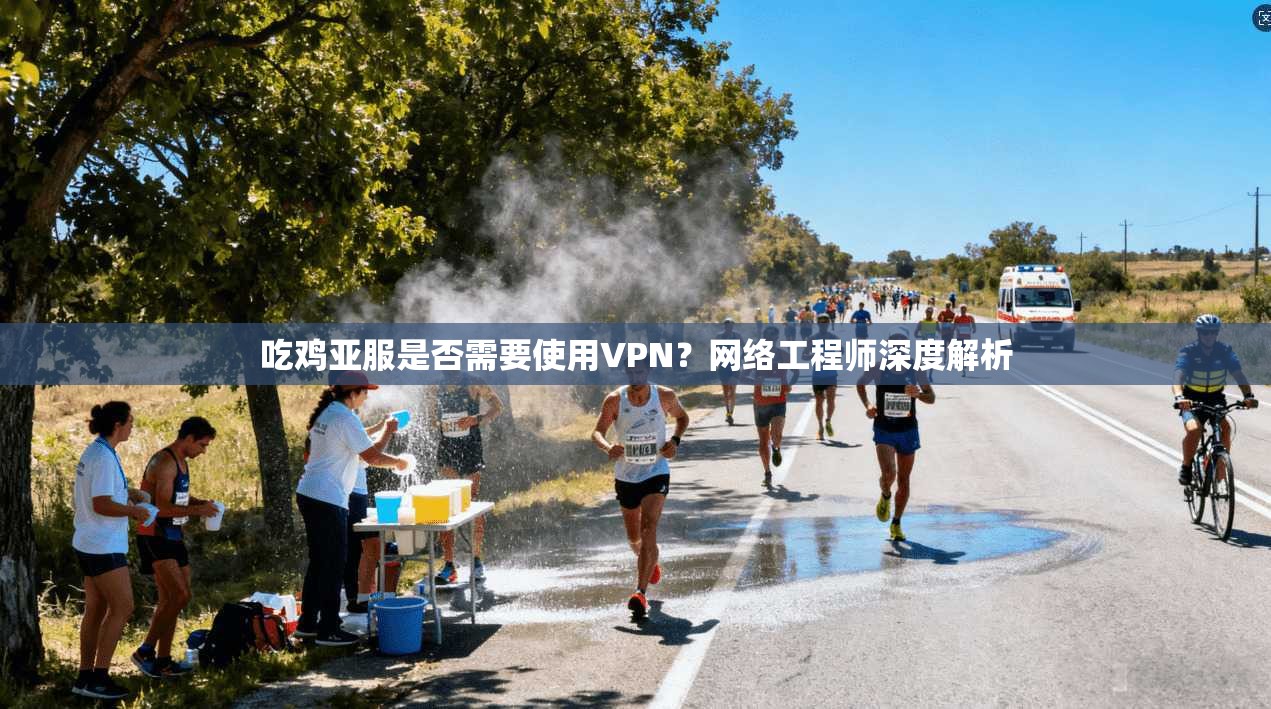 吃鸡亚服是否需要使用VPN?网络工程师深度解析