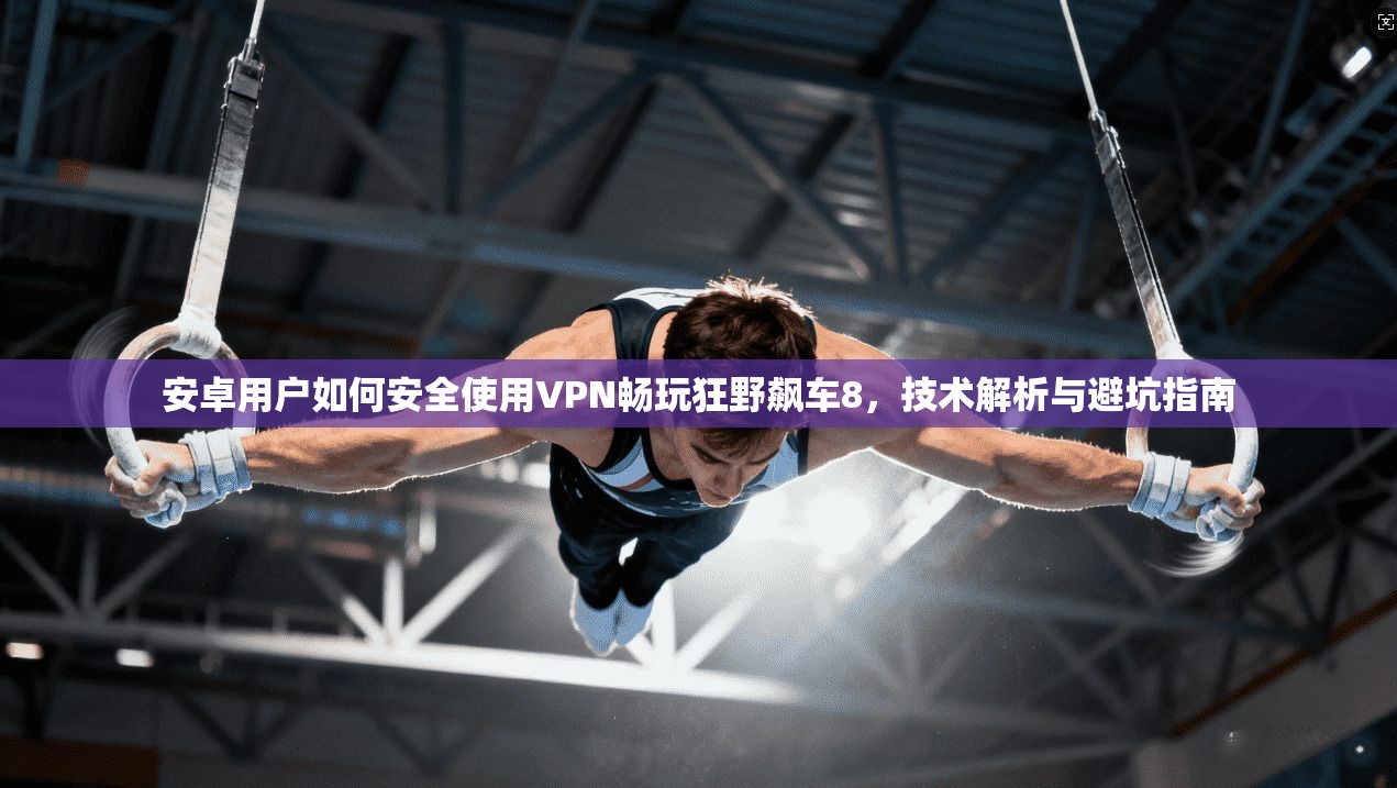 安卓用户如何安全使用VPN畅玩狂野飙车8，技术解析与避坑指南