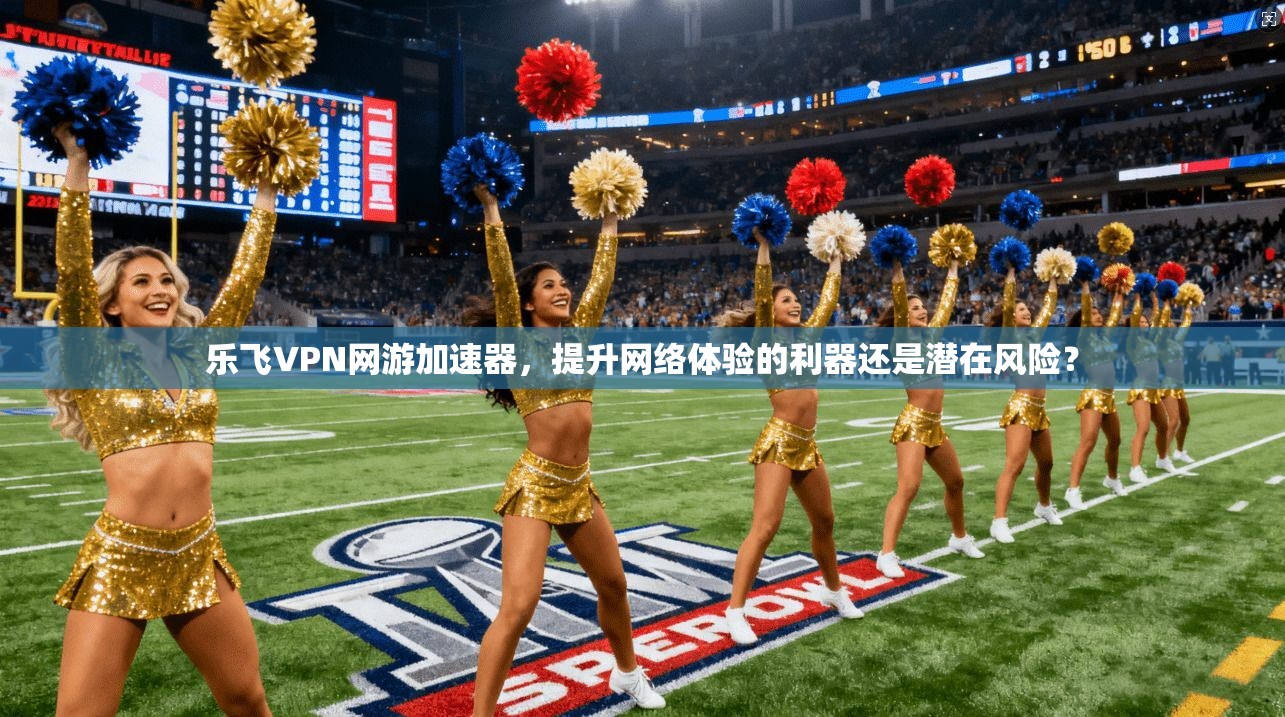 乐飞VPN网游加速器,提升网络体验的利器还是潜在风险? 乐飞VPN网游加速器,提升网络体验的利器还是潜在风险?