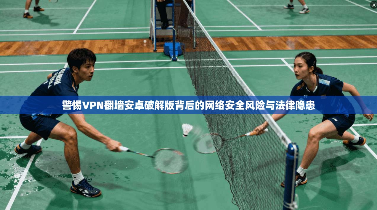 警惕VPN翻墙安卓破解版背后的网络安全风险与法律隐患 警惕VPN翻墙安卓破解版背后的网络安全风险与法律隐患