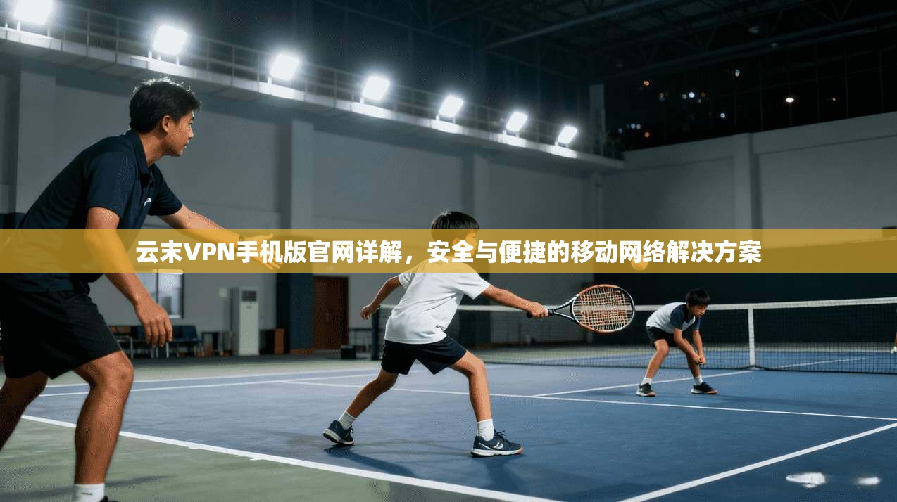 云末VPN手机版官网详解，安全与便捷的移动网络解决方案