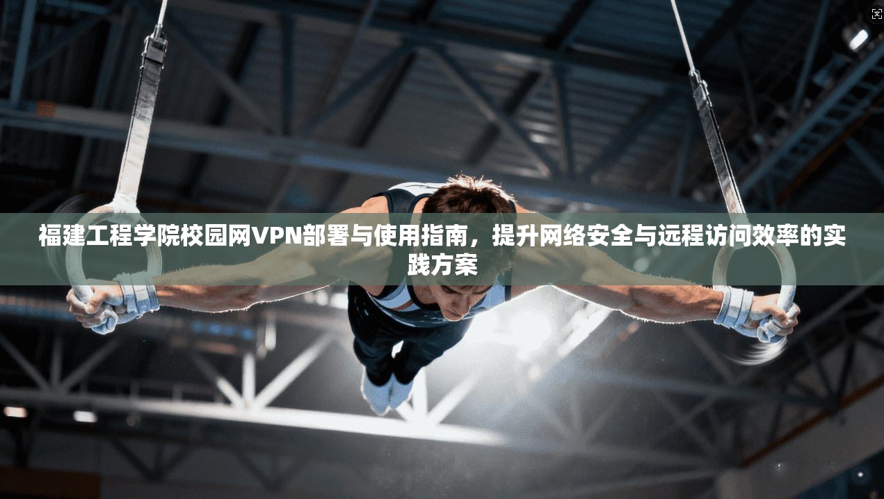 福建工程学院校园网VPN部署与使用指南，提升网络安全与远程访问效率的实践方案