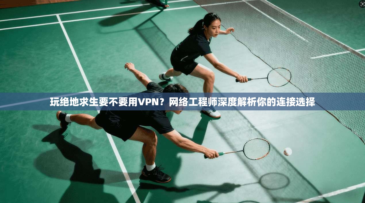 玩绝地求生要不要用VPN？网络工程师深度解析你的连接选择