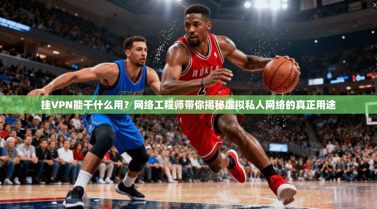 挂VPN能干什么用?网络工程师带你揭秘虚拟私人网络的真正用途