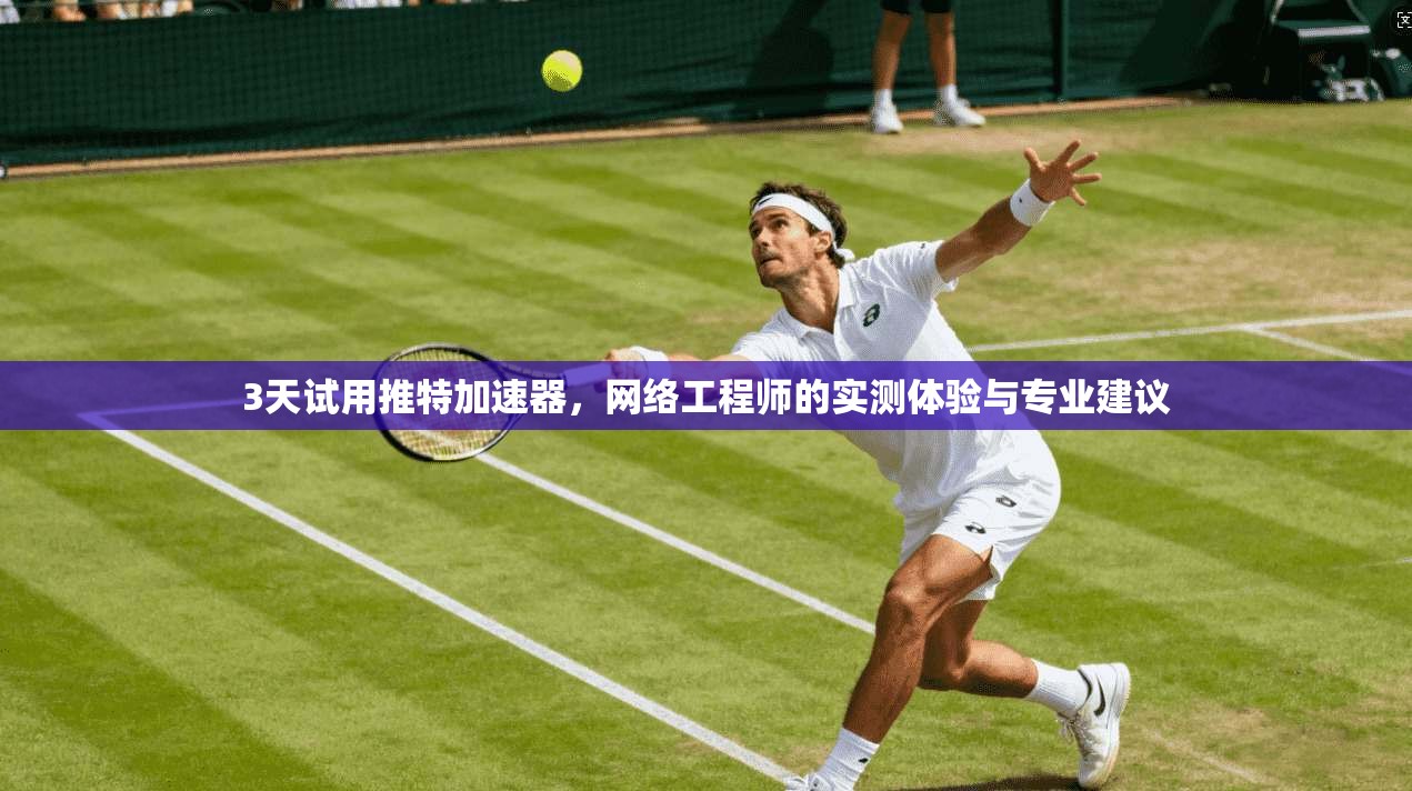 3天试用推特加速器,网络工程师的实测体验与专业建议