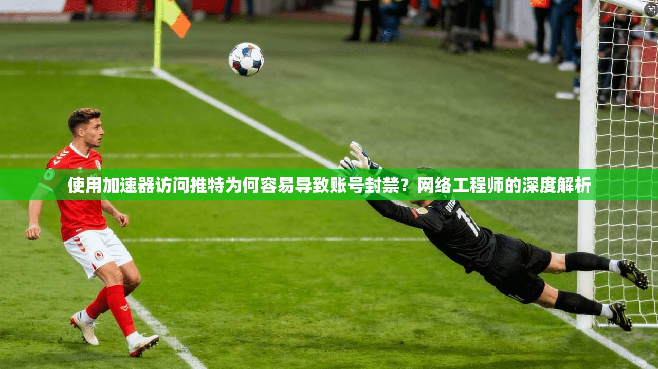 使用加速器访问推特为何容易导致账号封禁?网络工程师的深度解析
