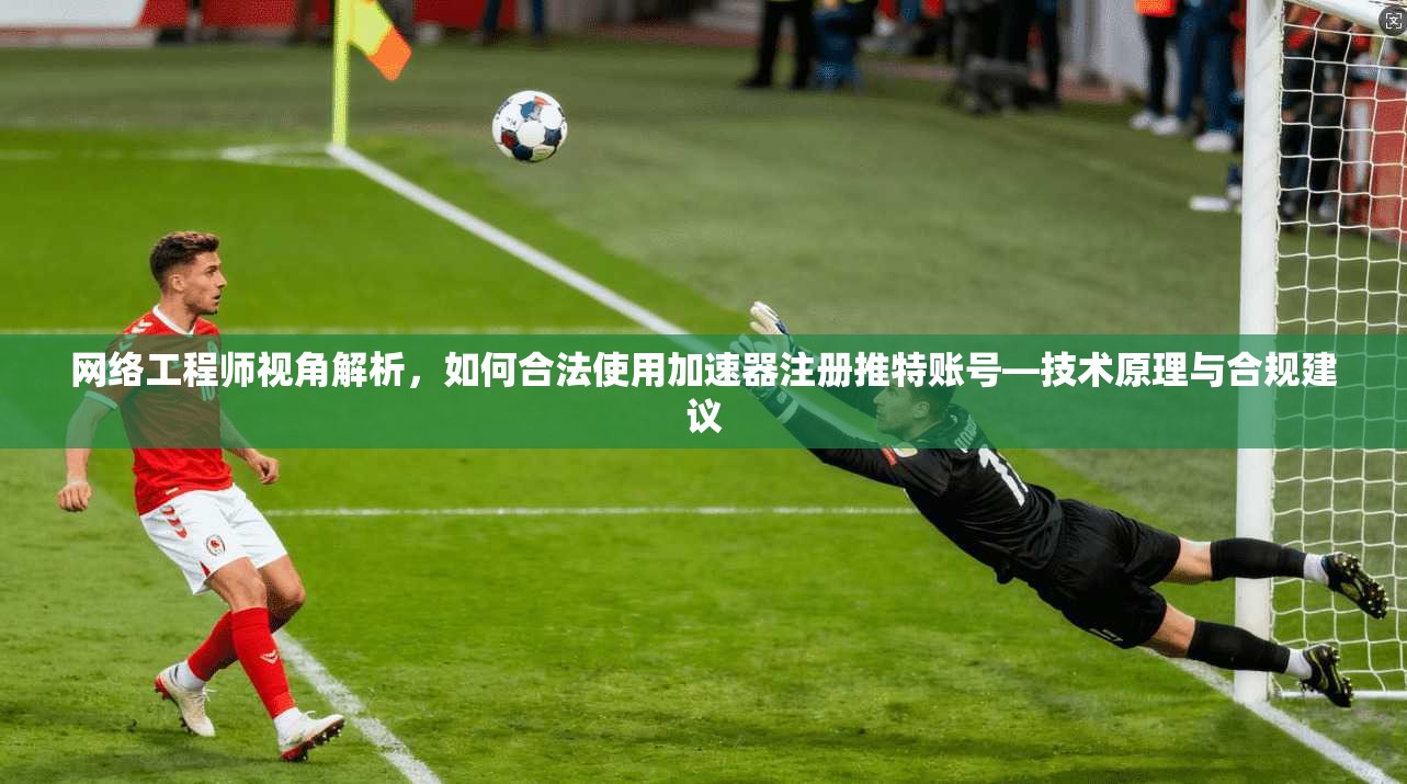 网络工程师视角解析,如何合法使用加速器注册推特账号—技术原理与合规建议