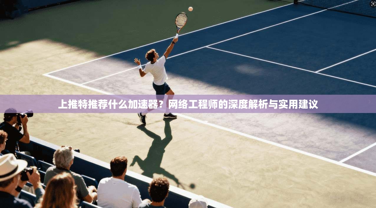 上推特推荐什么加速器?网络工程师的深度解析与实用建议 上推特推荐什么加速器?网络工程师的深度解析与实用建议