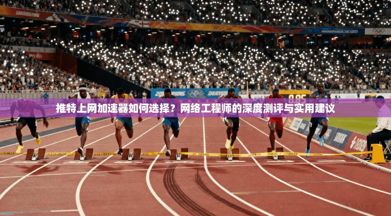推特上网加速器如何选择？网络工程师的深度测评与实用建议
