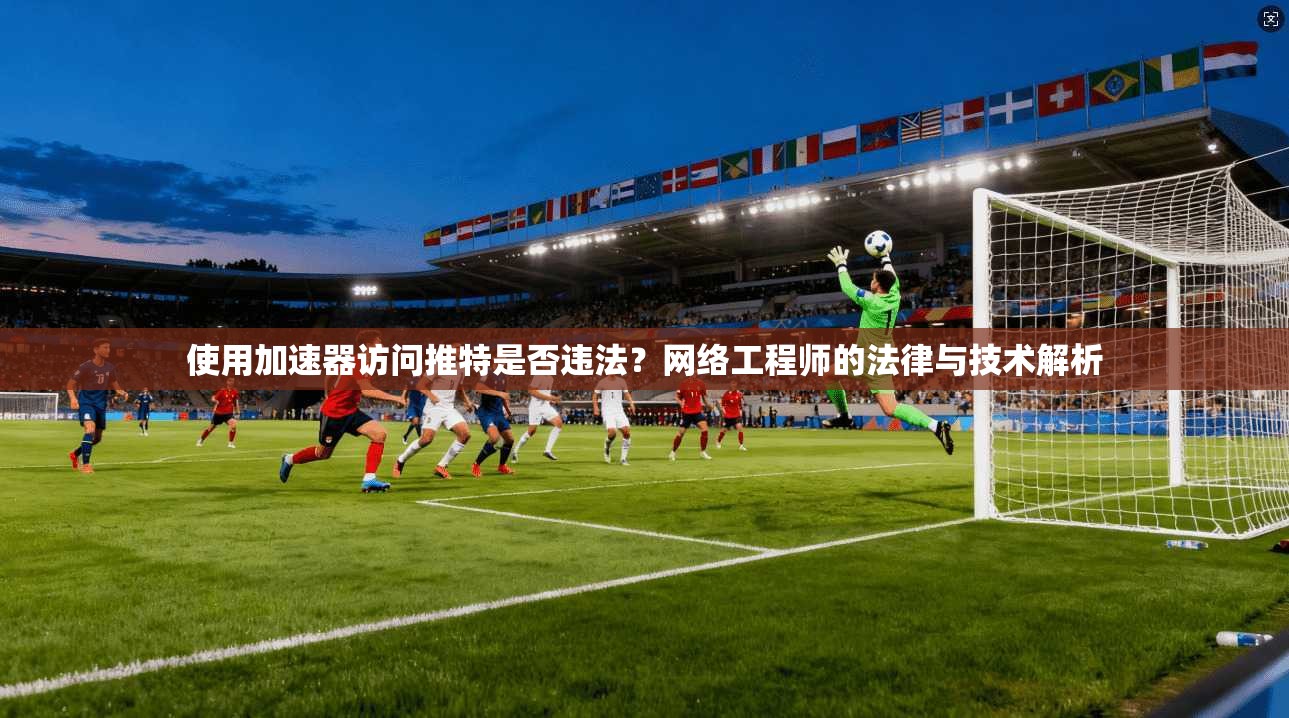 使用加速器访问推特是否违法?网络工程师的法律与技术解析