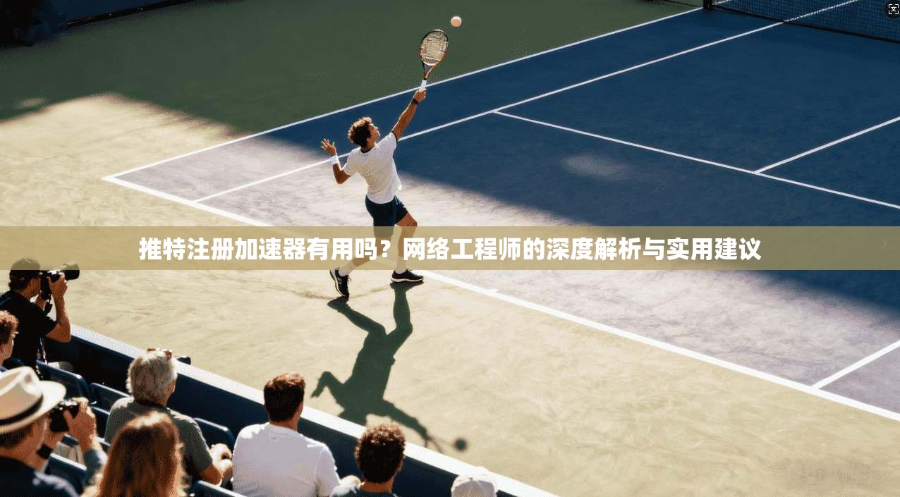 推特注册加速器有用吗?网络工程师的深度解析与实用建议