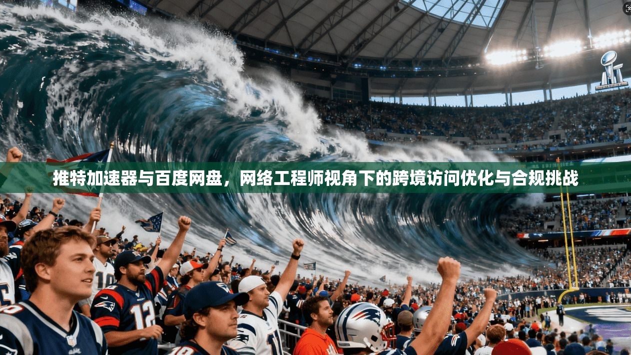 推特加速器与百度网盘,网络工程师视角下的跨境访问优化与合规挑战