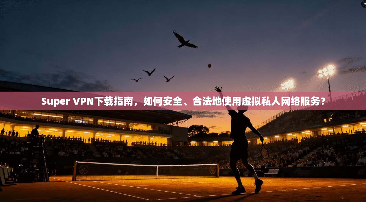 Super VPN下载指南,如何安全、合法地使用虚拟私人网络服务?
