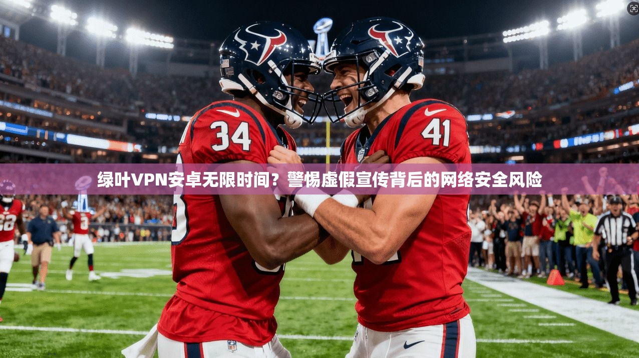 绿叶VPN安卓无限时间?警惕虚假宣传背后的网络安全风险