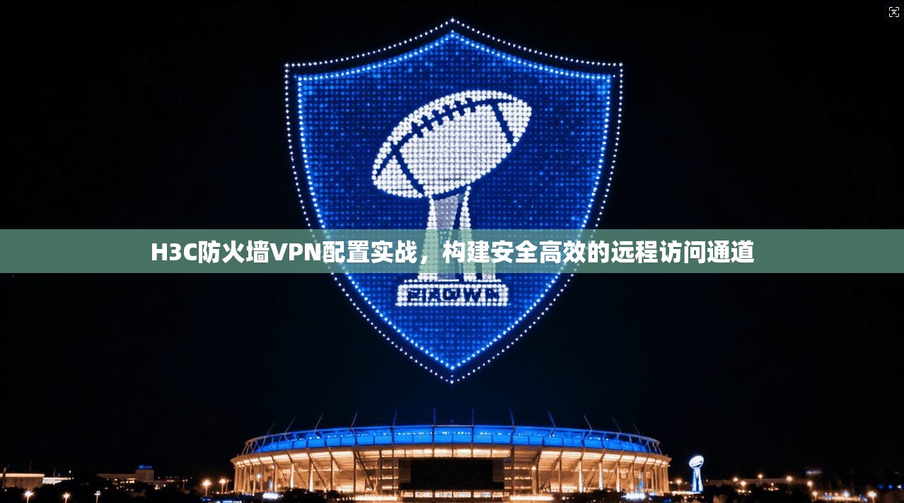 H3C防火墙VPN配置实战,构建安全高效的远程访问通道 H3C防火墙VPN配置实战,构建安全高效的远程访问通道