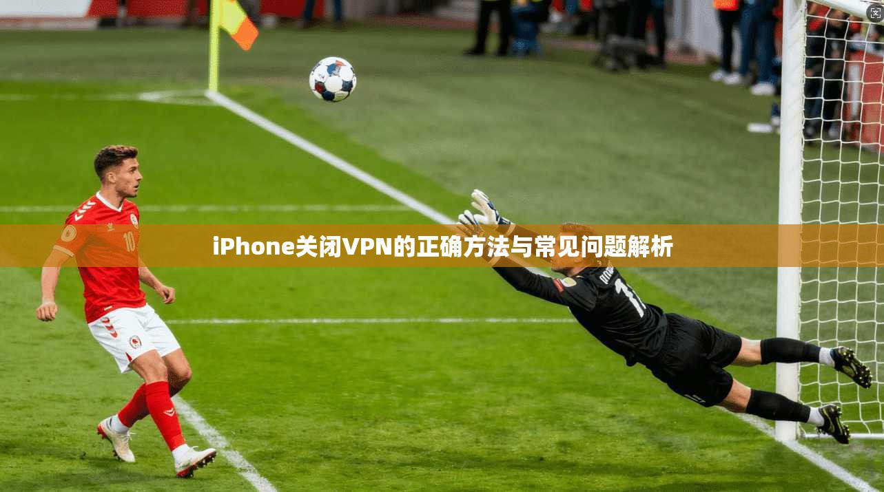 iPhone关闭VPN的正确方法与常见问题解析 iPhone关闭VPN的正确方法与常见问题解析