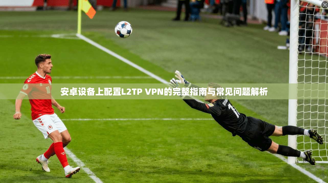 安卓设备上配置L2TP VPN的完整指南与常见问题解析 安卓设备上配置L2TP VPN的完整指南与常见问题解析