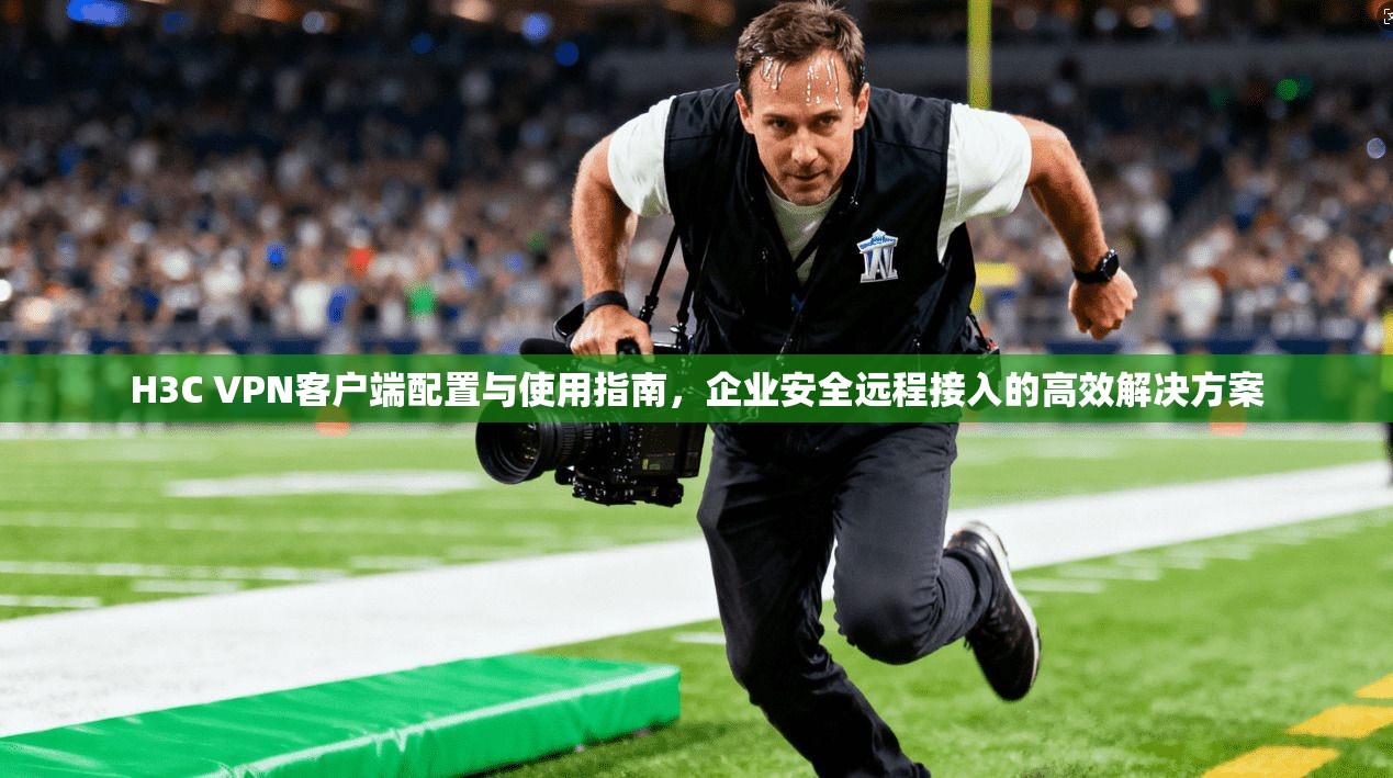 H3C VPN客户端配置与使用指南,企业安全远程接入的高效解决方案 H3C VPN客户端配置与使用指南,企业安全远程接入的高效解决方案