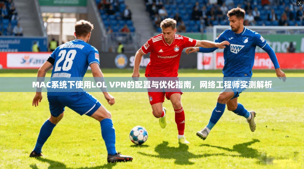 MAC系统下使用LOL VPN的配置与优化指南,网络工程师实测解析