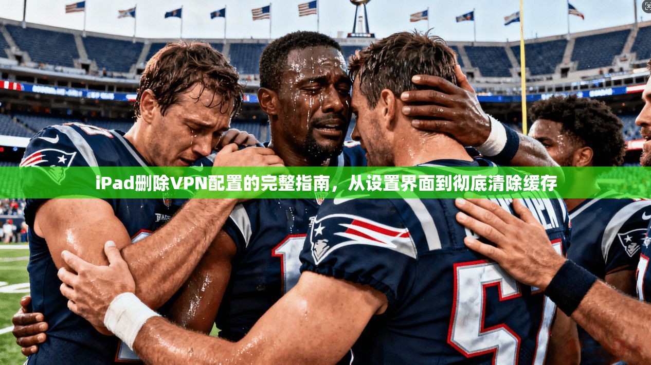 iPad删除VPN配置的完整指南,从设置界面到彻底清除缓存