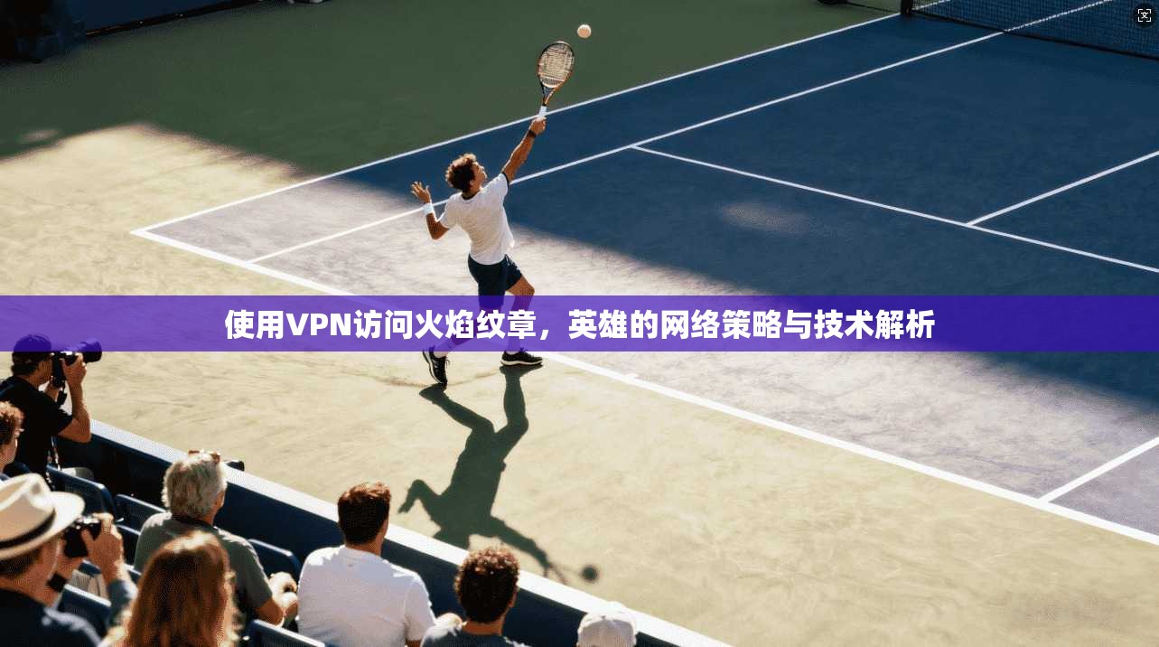 使用VPN访问火焰纹章,英雄的网络策略与技术解析 使用VPN访问火焰纹章,英雄的网络策略与技术解析